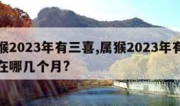 属猴2023年有三喜,属猴2023年有三喜在哪几个月?