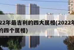 2022年最吉利的四大属相(2022年最旺的四个属相)