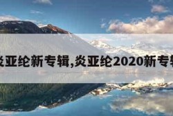 炎亚纶新专辑,炎亚纶2020新专辑