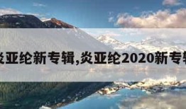 炎亚纶新专辑,炎亚纶2020新专辑