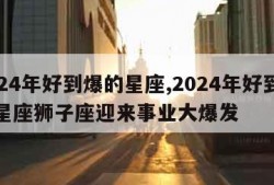 2024年好到爆的星座,2024年好到爆的星座狮子座迎来事业大爆发