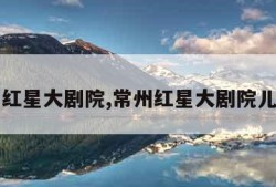 常州红星大剧院,常州红星大剧院儿童节
