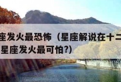 什么星座发火最恐怖（星座解说在十二星座之中,哪个星座发火最可怕?）