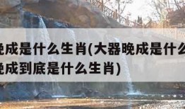 大器晚成是什么生肖(大器晚成是什么生肖,大器晚成到底是什么生肖)