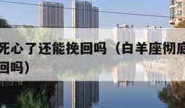 白羊座死心了还能挽回吗（白羊座彻底死心了还能挽回吗）