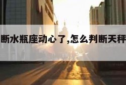 怎么判断水瓶座动心了,怎么判断天秤座动心了
