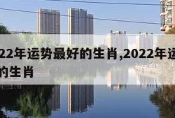2022年运势最好的生肖,2022年运气好的生肖