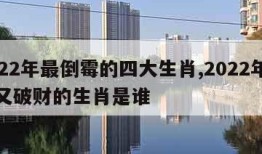 2022年最倒霉的四大生肖,2022年倒霉又破财的生肖是谁