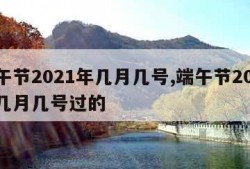 端午节2021年几月几号,端午节2021年几月几号过的