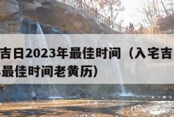 入宅吉日2023年最佳时间（入宅吉日2023年最佳时间老黄历）