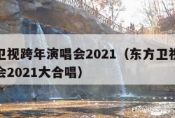 东方卫视跨年演唱会2021（东方卫视跨年演唱会2021大合唱）