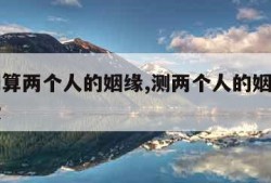免费测算两个人的姻缘,测两个人的姻缘最准的免费