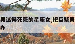 把巨蟹男迷得死死的星座女,把巨蟹男伤的很深怎么办
