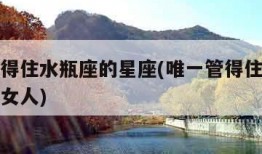 唯一管得住水瓶座的星座(唯一管得住水瓶座的星座女人)