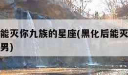 黑化后能灭你九族的星座(黑化后能灭你九族的星座男)