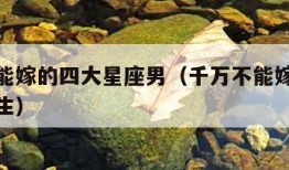 千万不能嫁的四大星座男（千万不能嫁的四大星座男生）